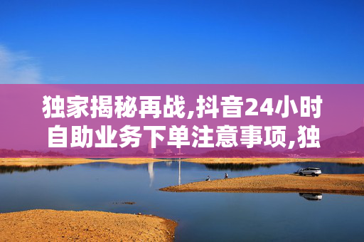 独家揭秘再战,抖音24小时自助业务下单注意事项,独家报道掌握抖音自助下单技巧 24小时高效业务绝不能错过！